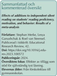 Faktaruta: Sammanfattad och kommenterad översikt: Effects of additions to independent silent reading on students’ reading proficiency, motivation, and behavior: Results of a meta-analysis Författare: Stephan Merke, Lesya Ganushchak &amp; Roel van Steensel. Publicerad i tidskrift: Educational Research Review, 42. Doi: https://doi.org/10.1016/j.edurev.2023.100572 Publiceringsår: 2024. Översiktens fokus: Effekter av tillägg som stöd för självständig tyst läsning. Elevernas ålder: Från förskoleklass till gymnasieskolan.